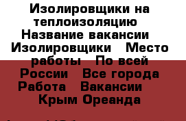 Изолировщики на теплоизоляцию › Название вакансии ­ Изолировщики › Место работы ­ По всей России - Все города Работа » Вакансии   . Крым,Ореанда